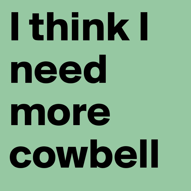 I think I need more cowbell