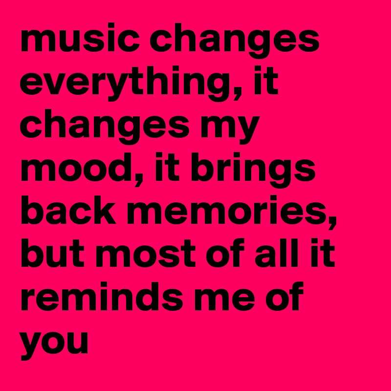 music changes everything, it changes my mood, it brings back memories, but most of all it reminds me of you