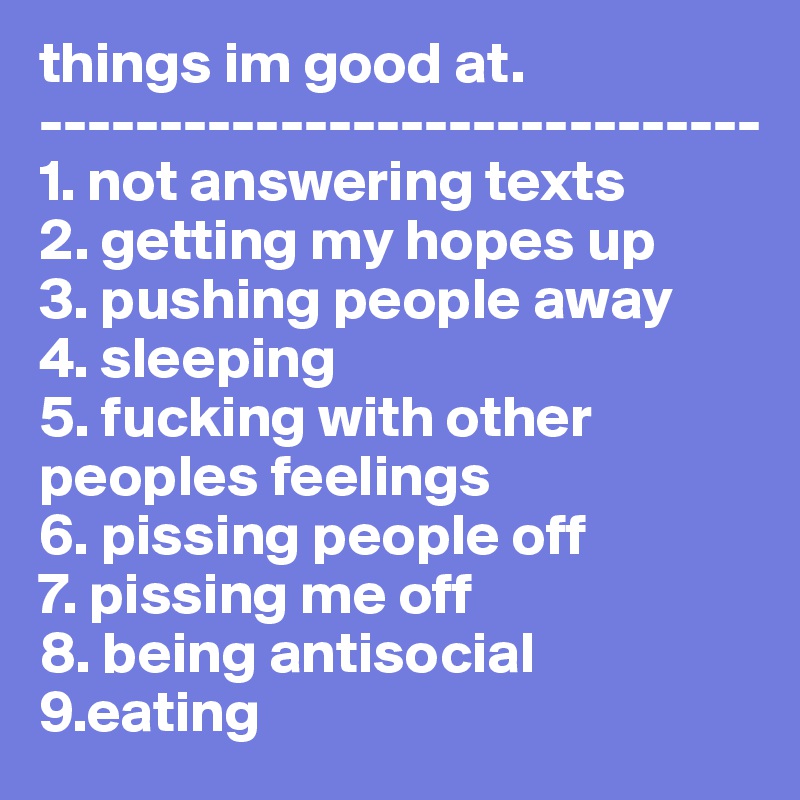 things im good at.
------------------------------
1. not answering texts
2. getting my hopes up
3. pushing people away
4. sleeping
5. fucking with other peoples feelings
6. pissing people off
7. pissing me off
8. being antisocial
9.eating