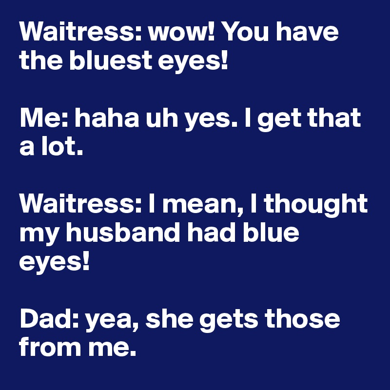 Waitress: wow! You have the bluest eyes!

Me: haha uh yes. I get that a lot. 

Waitress: I mean, I thought my husband had blue eyes! 

Dad: yea, she gets those from me. 