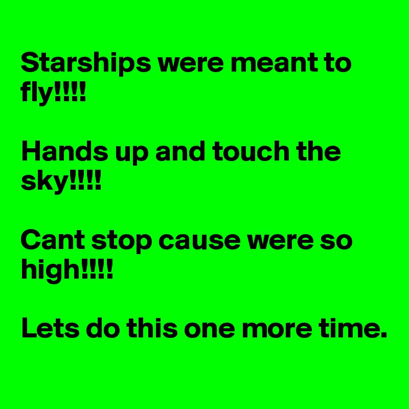 
Starships were meant to fly!!!!

Hands up and touch the sky!!!!

Cant stop cause were so high!!!!

Lets do this one more time.

