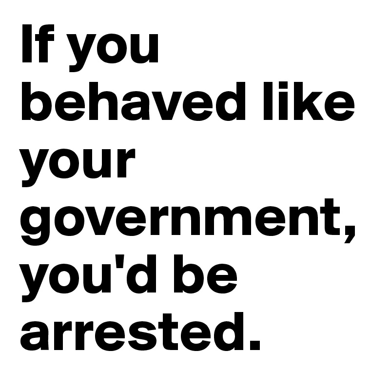 If you behaved like your government, you'd be arrested. 