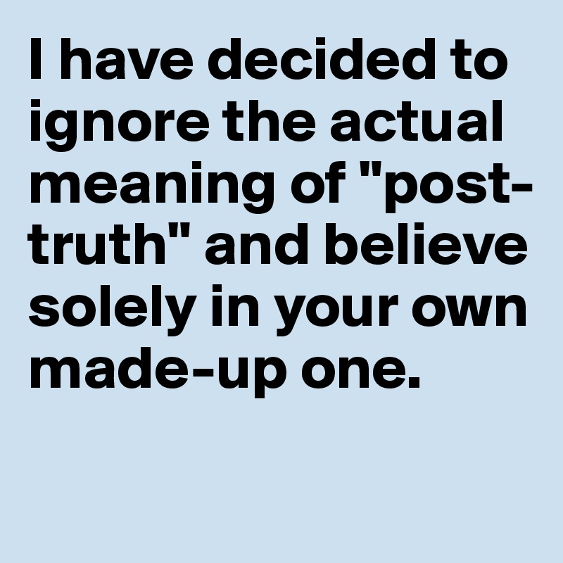 i-have-decided-to-ignore-the-actual-meaning-of-post-truth-and-believe-solely-in-your-own-made