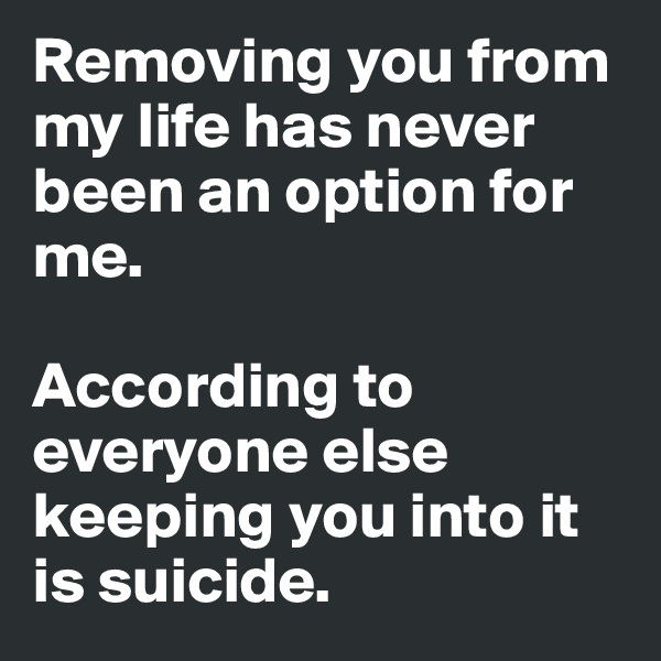 Removing you from my life has never been an option for me. 

According to everyone else keeping you into it 
is suicide. 