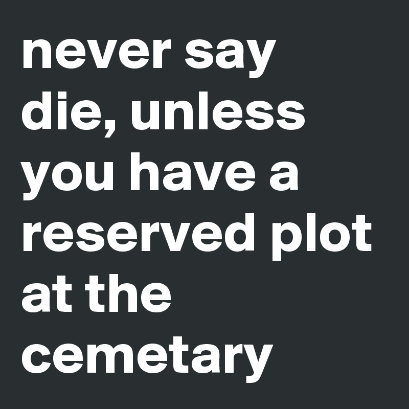 never say die, unless you have a reserved plot at the cemetary