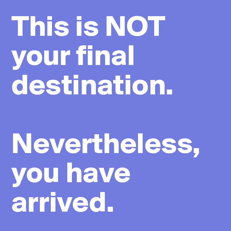 This is NOT your final destination. 

Nevertheless, you have arrived.