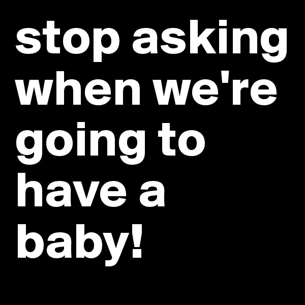 stop asking when we're going to have a baby!