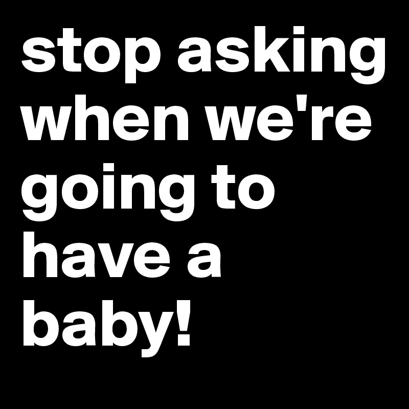 stop asking when we're going to have a baby!