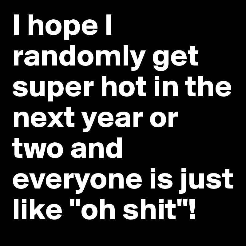 I hope I randomly get super hot in the next year or two and everyone is just like "oh shit"!