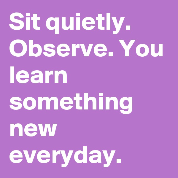 Sit quietly. Observe. You learn something new everyday. 