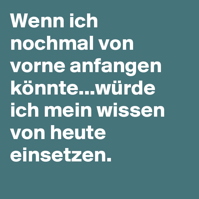 Wenn ich nochmal von vorne anfangen könnte...würde ich mein wissen von heute einsetzen.
