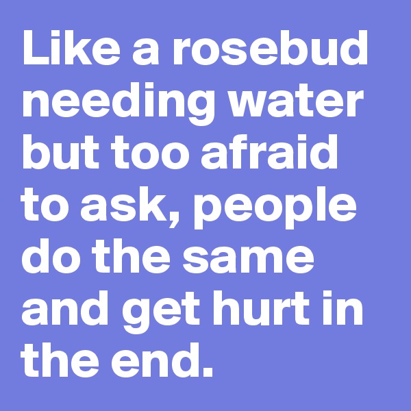 Like a rosebud needing water but too afraid to ask, people do the same and get hurt in the end.