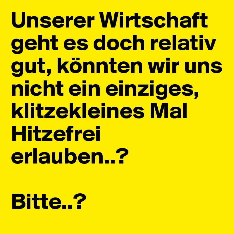 Unserer Wirtschaft geht es doch relativ gut, könnten wir uns nicht ein einziges, klitzekleines Mal Hitzefrei erlauben..? 

Bitte..?