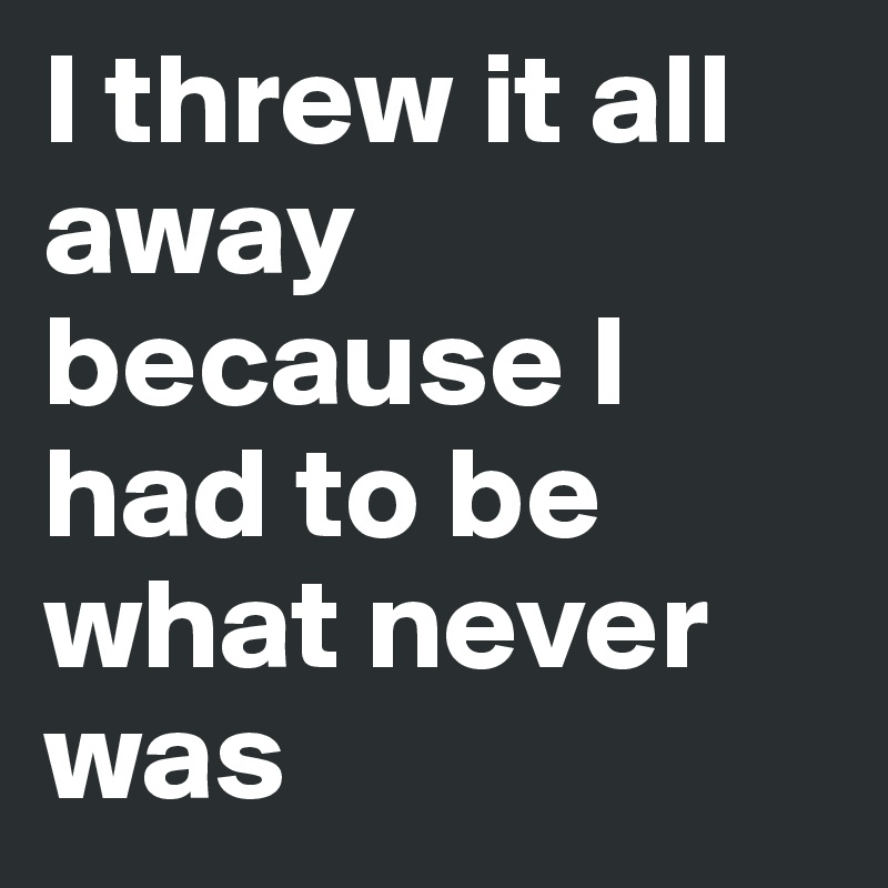 I threw it all away because I had to be what never was