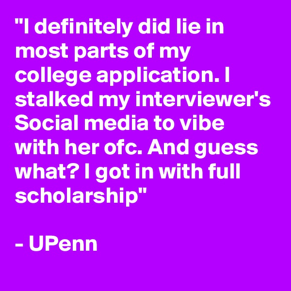 "I definitely did lie in most parts of my college application. I stalked my interviewer's Social media to vibe with her ofc. And guess what? I got in with full scholarship"

- UPenn