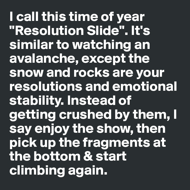 I call this time of year "Resolution Slide". It's similar to watching an avalanche, except the snow and rocks are your resolutions and emotional stability. Instead of getting crushed by them, I say enjoy the show, then pick up the fragments at the bottom & start climbing again. 