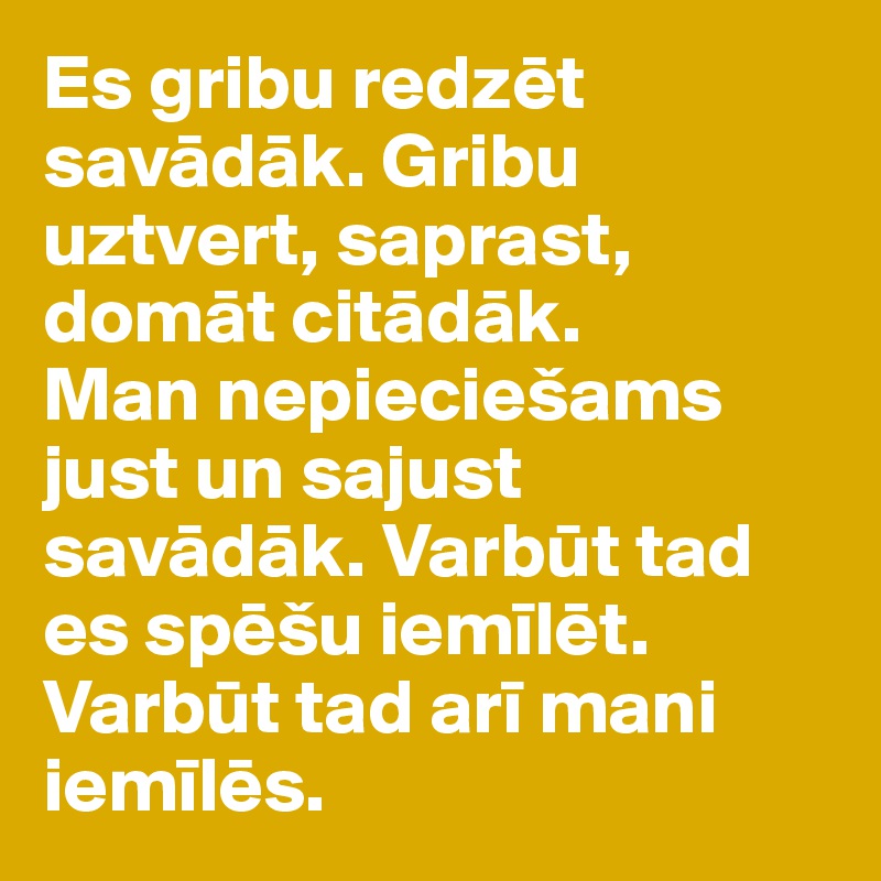 Es gribu redzet savadak. Gribu uztvert, saprast, domat citadak.
Man nepieciešams just un sajust savadak. Varbut tad es spešu iemilet. Varbut tad ari mani iemiles.