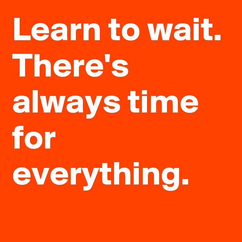 Learn to wait. 
There's always time for everything.
