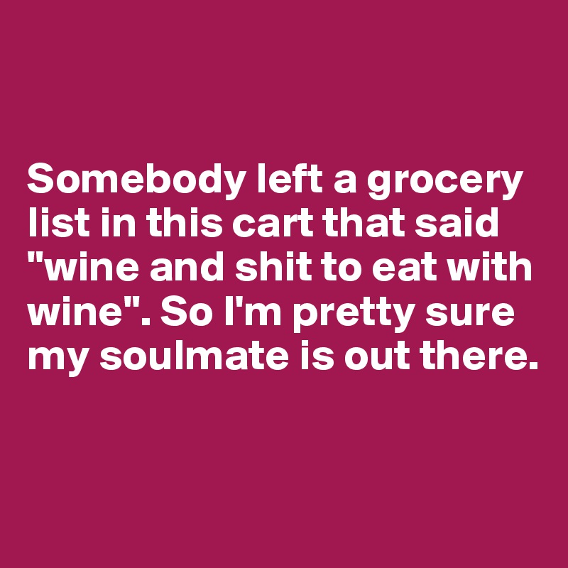 


Somebody left a grocery list in this cart that said "wine and shit to eat with wine". So I'm pretty sure my soulmate is out there.


