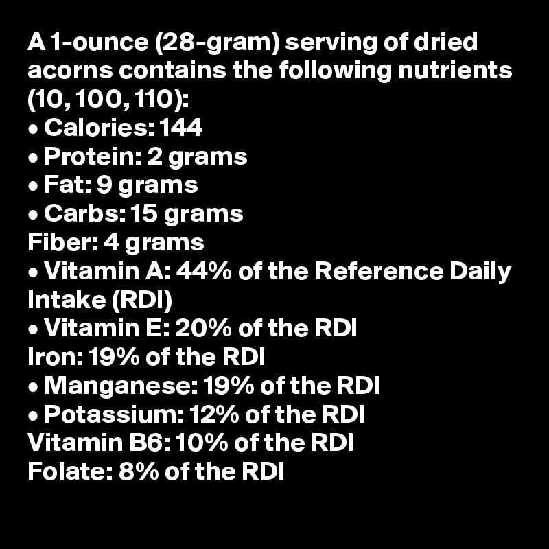 A 1-ounce (28-gram) serving of dried acorns contains the following nutrients 
(10, 100, 110):
• Calories: 144
• Protein: 2 grams
• Fat: 9 grams
• Carbs: 15 grams
Fiber: 4 grams
• Vitamin A: 44% of the Reference Daily Intake (RDI)
• Vitamin E: 20% of the RDI
Iron: 19% of the RDI
• Manganese: 19% of the RDI
• Potassium: 12% of the RDI
Vitamin B6: 10% of the RDI
Folate: 8% of the RDI
