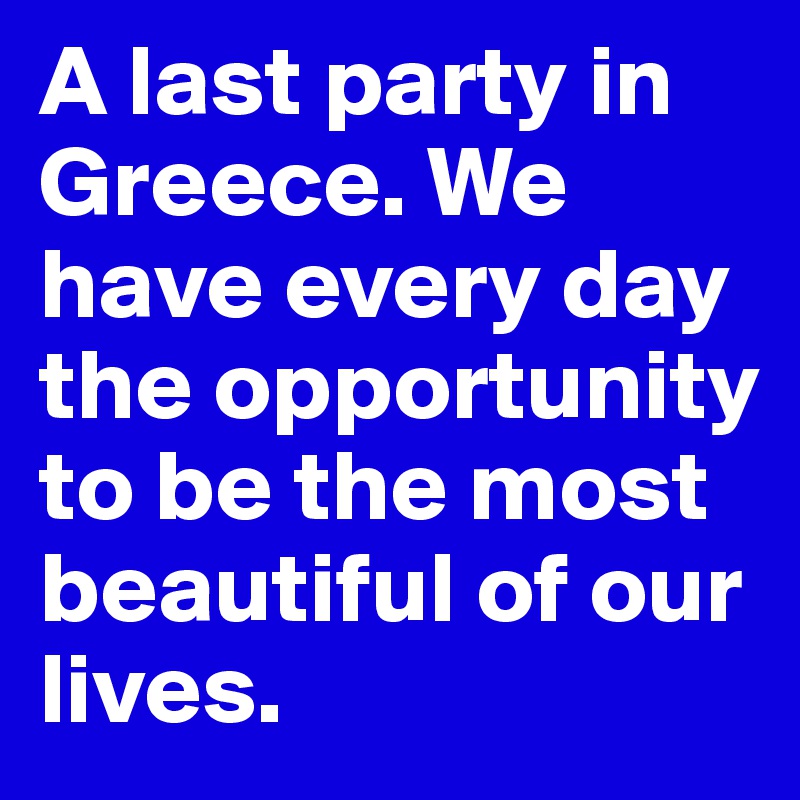 A last party in Greece. We have every day the opportunity to be the most beautiful of our lives.