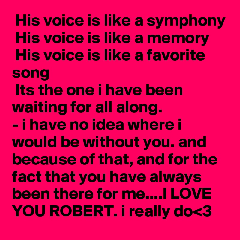 His voice is like a symphony
 His voice is like a memory
 His voice is like a favorite song
 Its the one i have been waiting for all along. 
- i have no idea where i would be without you. and because of that, and for the fact that you have always been there for me....I LOVE YOU ROBERT. i really do<3