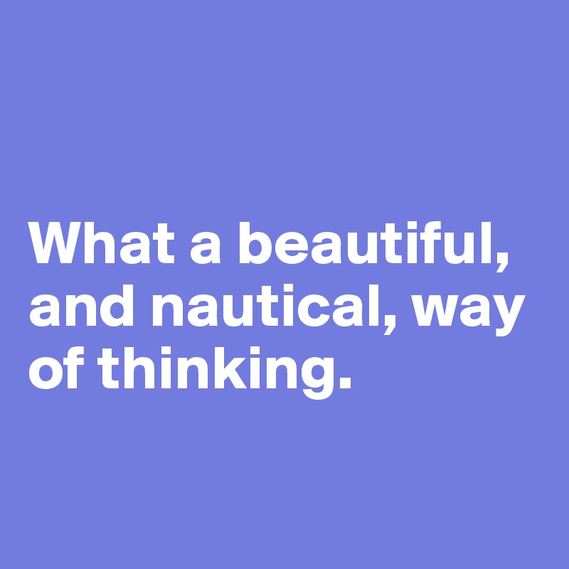 


What a beautiful, and nautical, way of thinking. 

