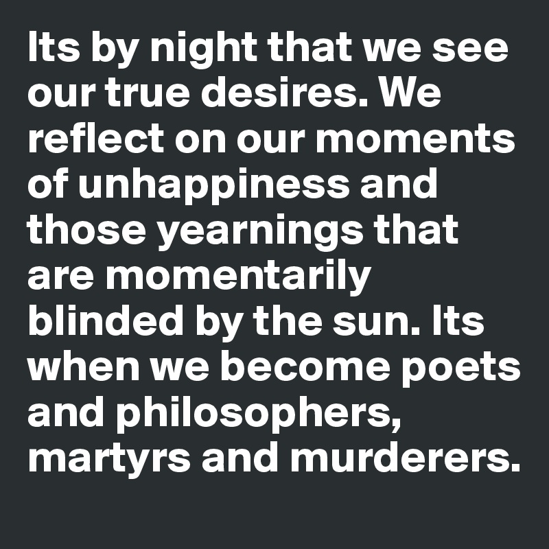 Its by night that we see our true desires. We reflect on our moments of unhappiness and those yearnings that are momentarily blinded by the sun. Its when we become poets and philosophers, martyrs and murderers.