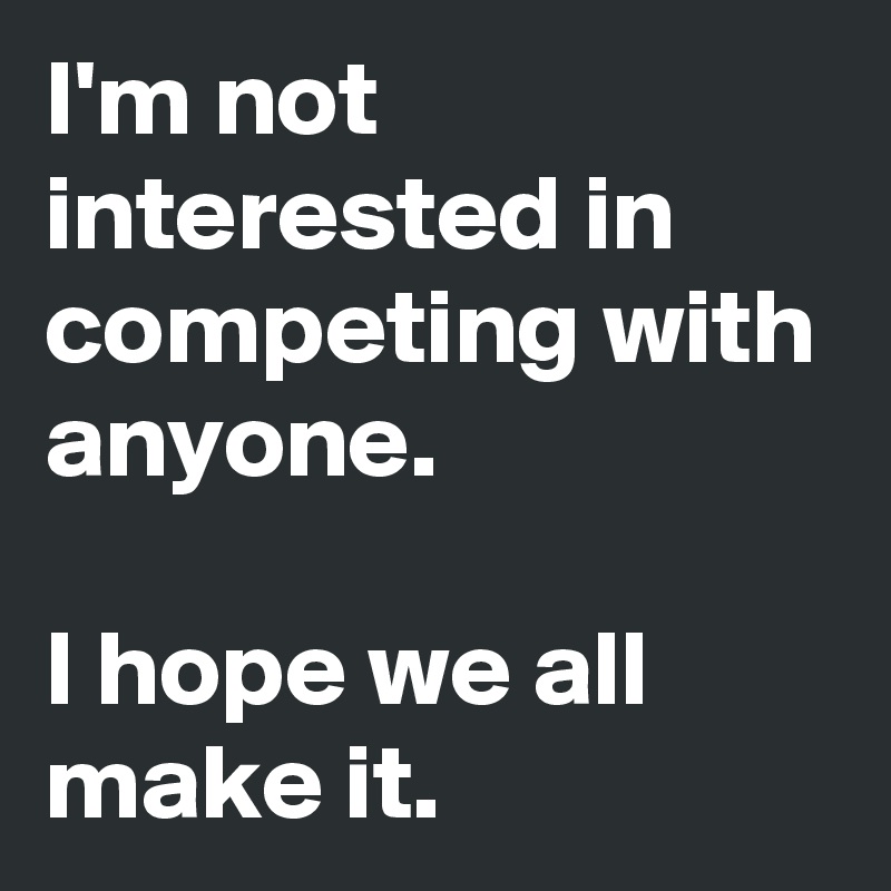 I'm not interested in competing with anyone.

I hope we all make it.