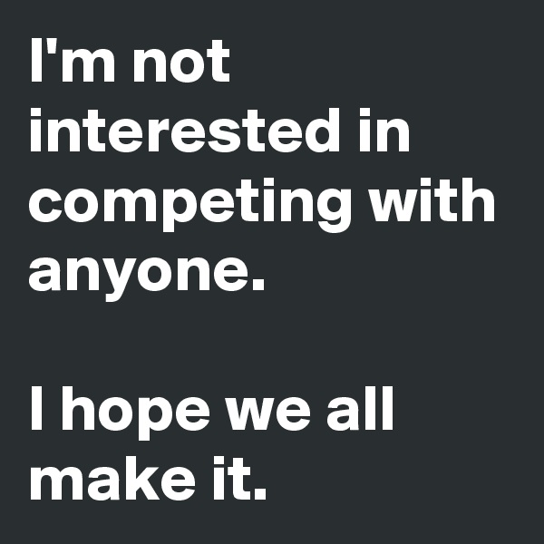 I'm not interested in competing with anyone.

I hope we all make it.