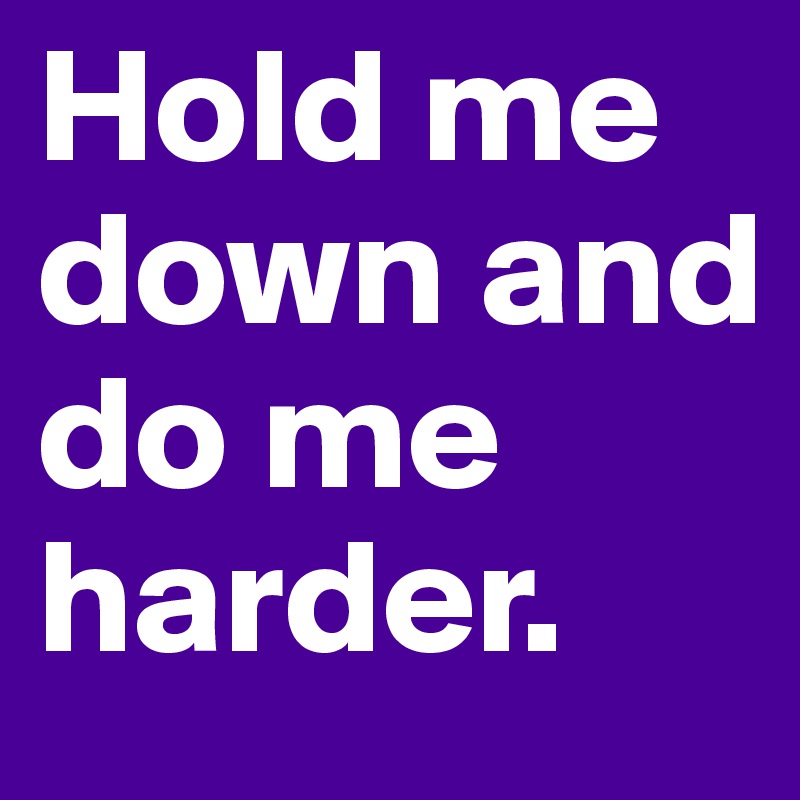 Hold me down and do me harder.
