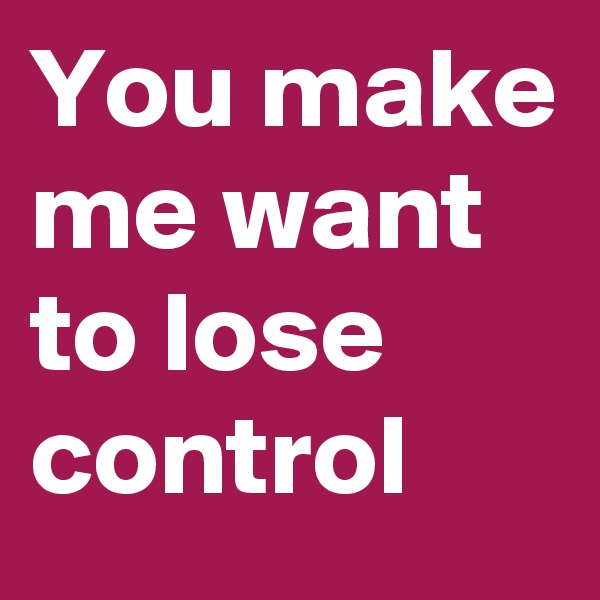 You make me want to lose control