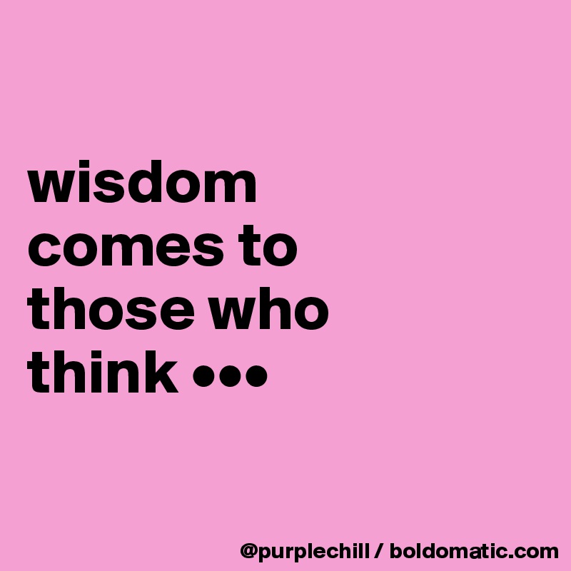 

wisdom 
comes to 
those who 
think •••

