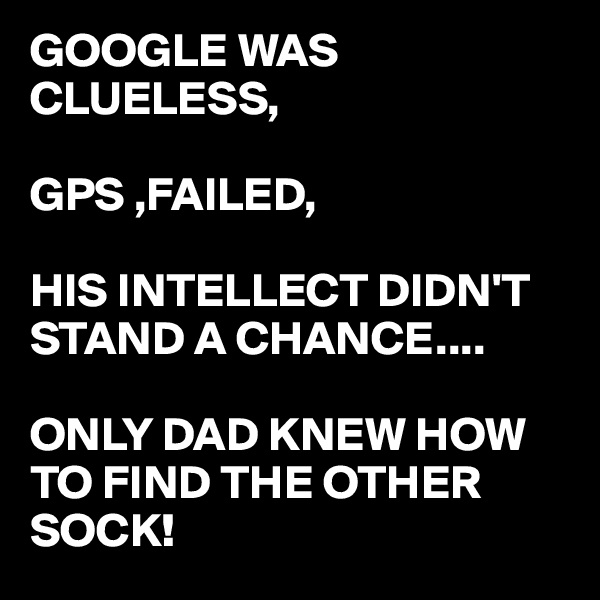 GOOGLE WAS CLUELESS,

GPS ,FAILED,

HIS INTELLECT DIDN'T STAND A CHANCE....

ONLY DAD KNEW HOW TO FIND THE OTHER SOCK! 