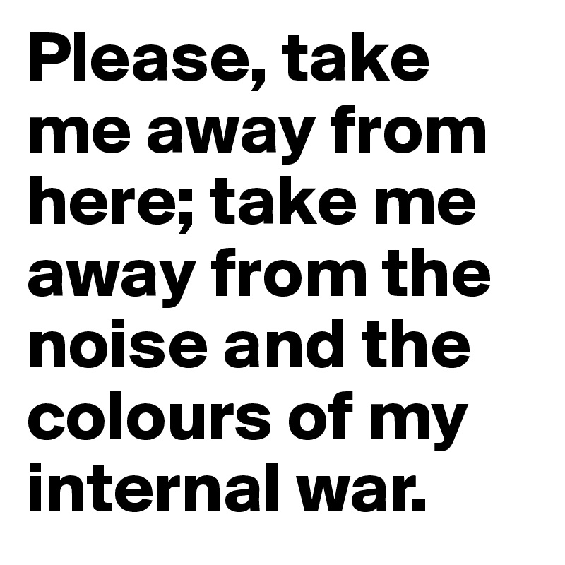 Please, take me away from here; take me away from the noise and the colours of my internal war. 