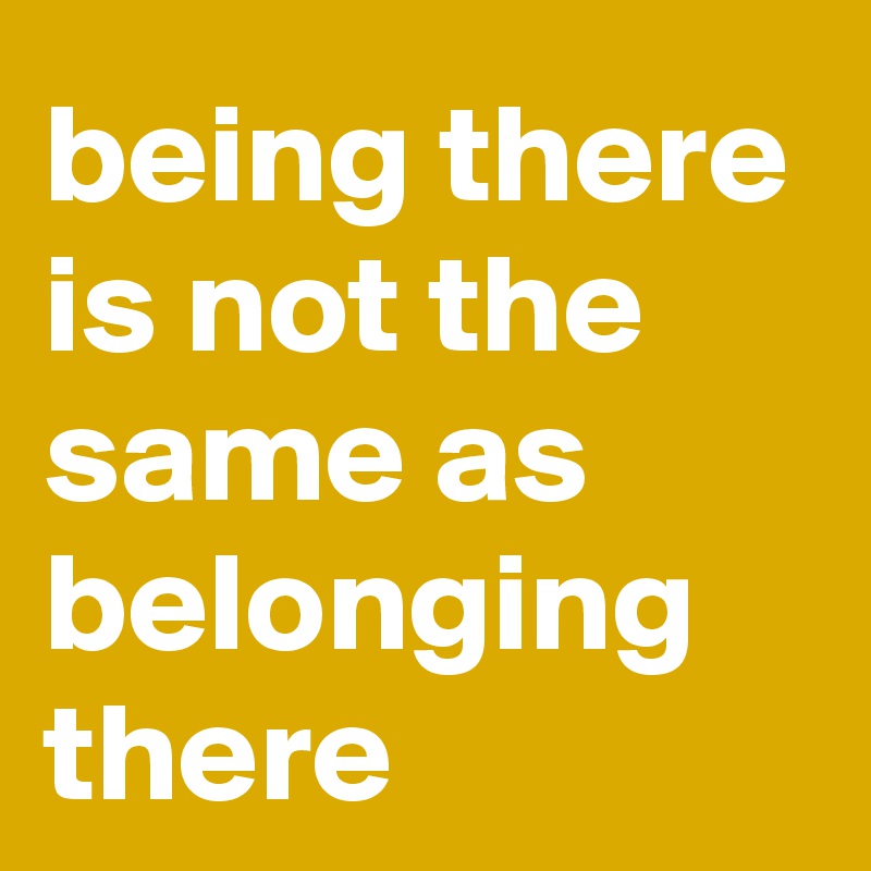 being there is not the same as belonging there