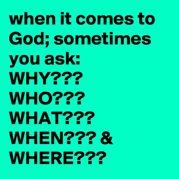 when it comes to God; sometimes you ask:
WHY???
WHO???
WHAT???
WHEN??? &
WHERE??? 