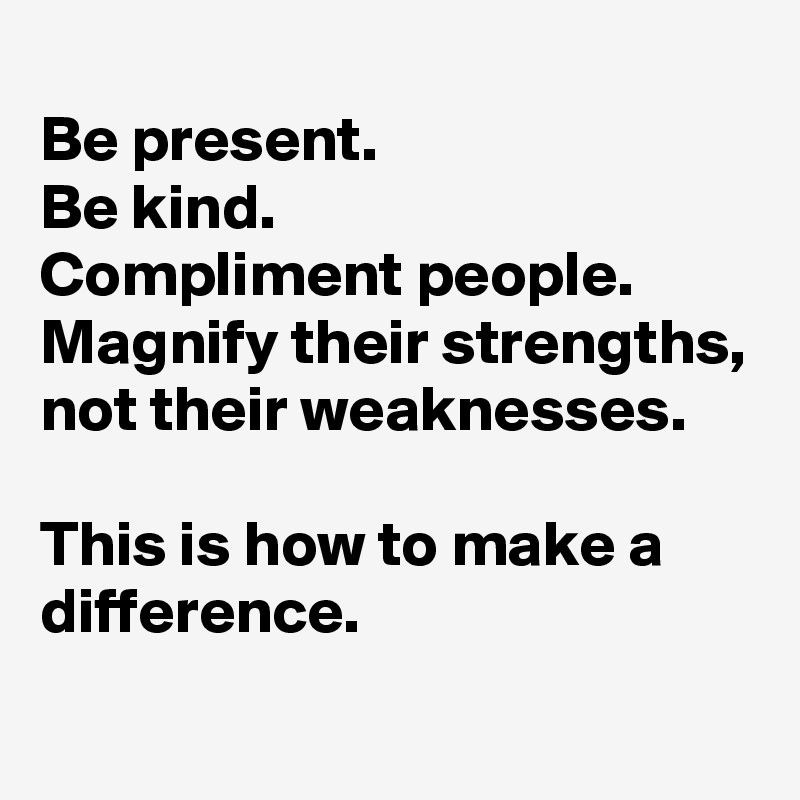 
Be present. 
Be kind. 
Compliment people. 
Magnify their strengths, 
not their weaknesses. 

This is how to make a difference. 
