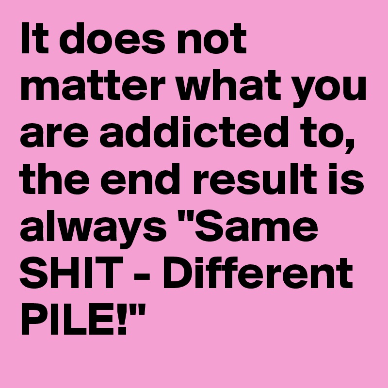 It does not matter what you are addicted to, the end result is always "Same SHIT - Different PILE!"