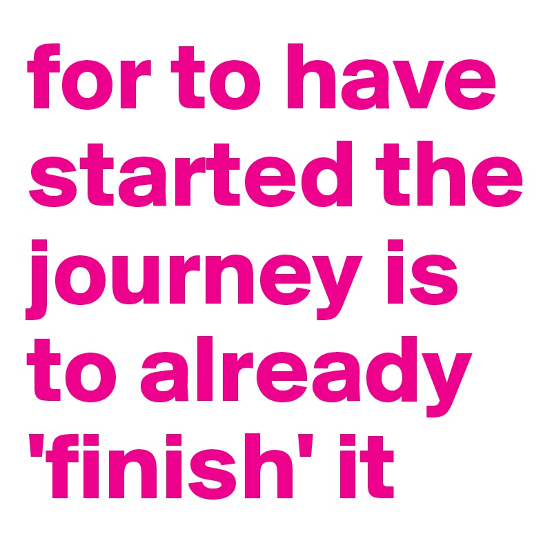 for to have started the journey is to already 'finish' it