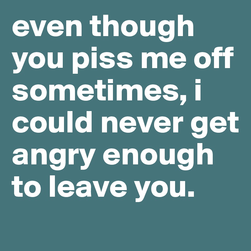 even though you piss me off sometimes, i could never get angry enough to leave you.