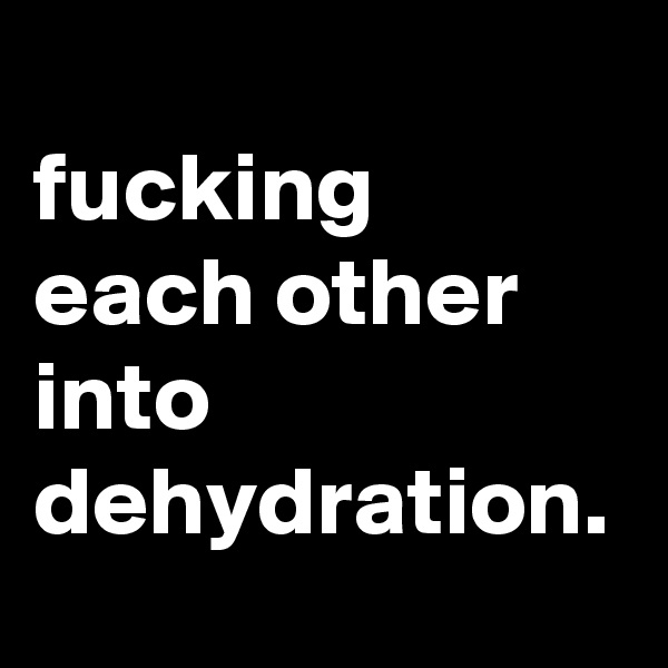 
fucking each other into dehydration.