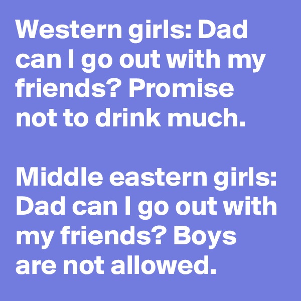 Western girls: Dad can I go out with my friends? Promise not to drink much.

Middle eastern girls: Dad can I go out with my friends? Boys are not allowed.