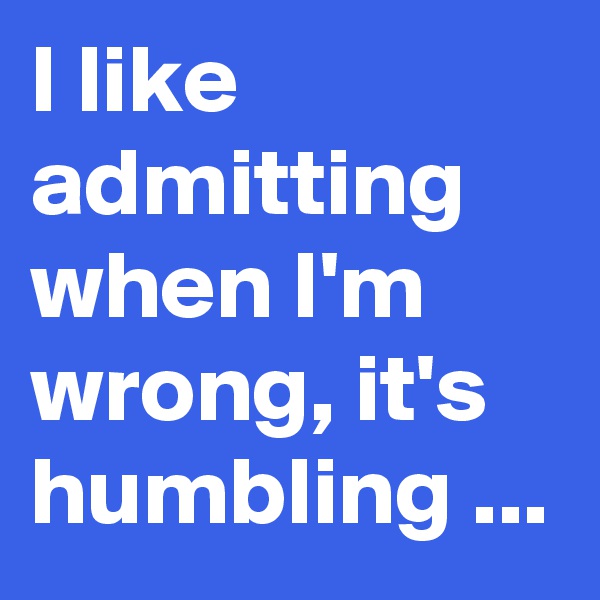 I like admitting when I'm wrong, it's humbling ...