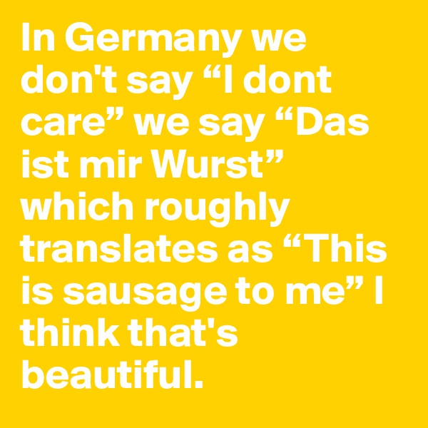 In Germany we don't say “I dont care” we say “Das ist mir Wurst” which roughly translates as “This is sausage to me” I think that's beautiful. 