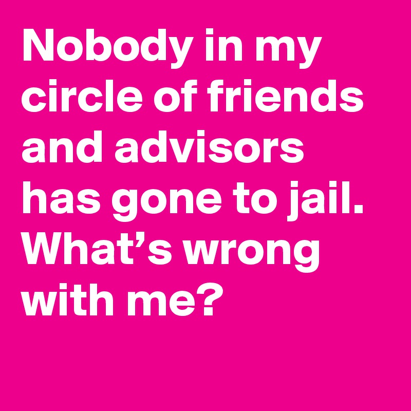 Nobody in my circle of friends and advisors has gone to jail. What’s wrong with me?