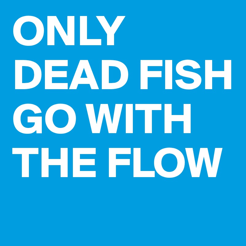 ONLY DEAD FISH GO WITH THE FLOW