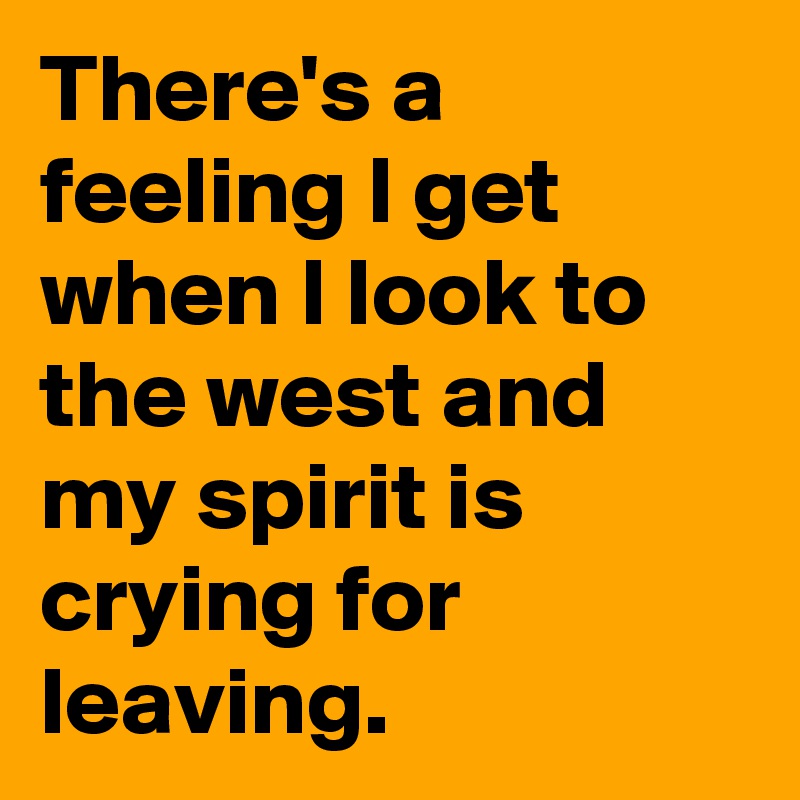 There's a feeling I get when I look to the west and my spirit is crying for leaving.