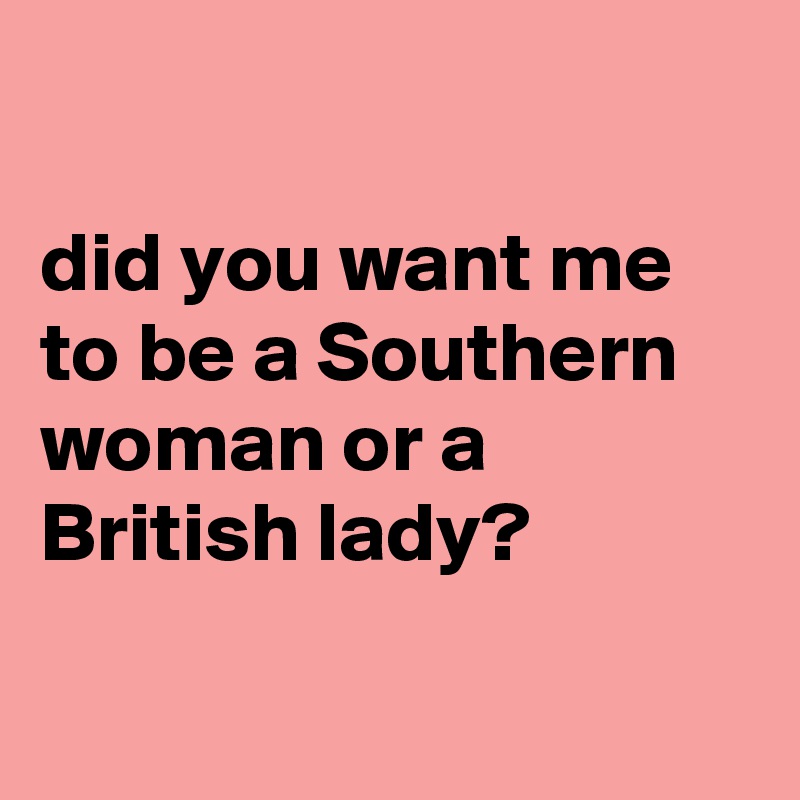 

did you want me to be a Southern woman or a British lady?

