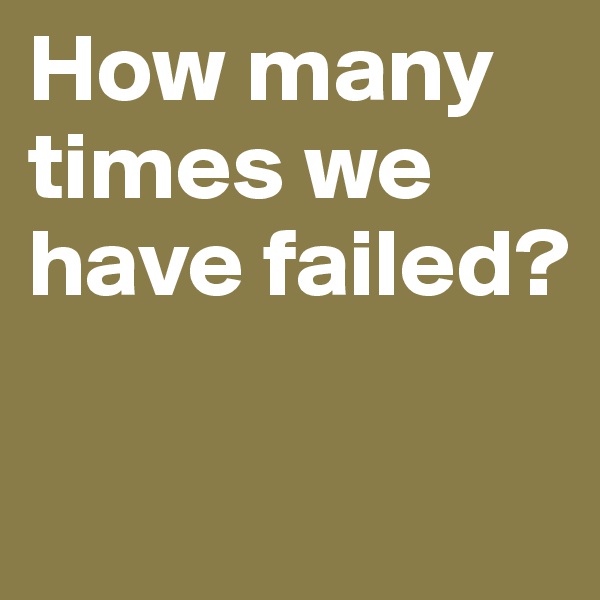 How many times we have failed?

